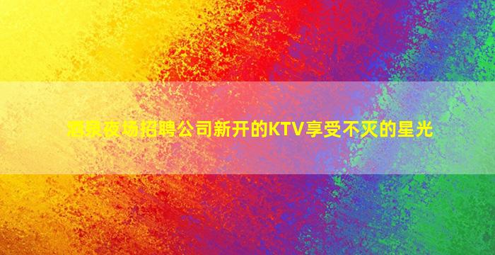 酒泉夜场招聘公司新开的KTV享受不灭的星光